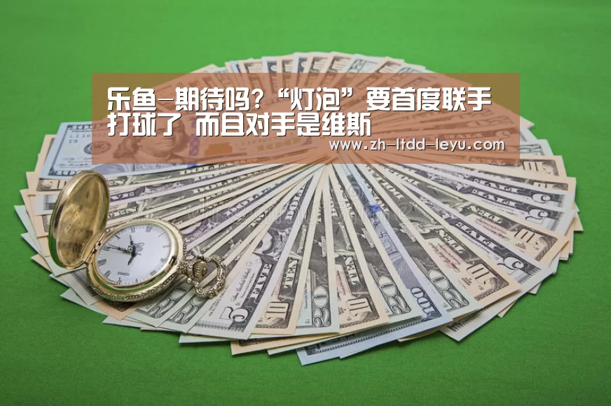 乐鱼-期待吗?“灯泡”要首度联手打球了 而且对手是维斯