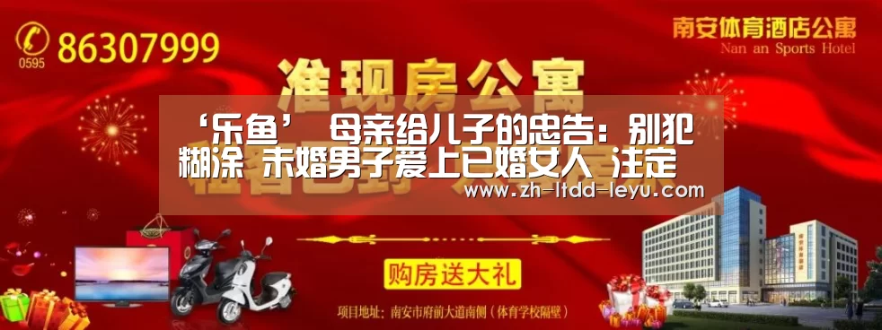 ‘乐鱼’
母亲给儿子的忠告:别犯糊涂 未婚男子爱上已婚女人 注定是悲剧(图2) ‘乐鱼’
母亲给儿子的忠告:别犯糊涂 未婚男子爱上已婚女人 注定是悲剧(图2)