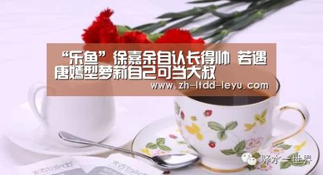 “乐鱼”徐嘉余自认长得帅 若遇唐嫣型萝莉自己可当大叔